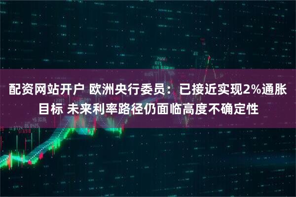 配资网站开户 欧洲央行委员：已接近实现2%通胀目标 未来利率路径仍面临高度不确定性