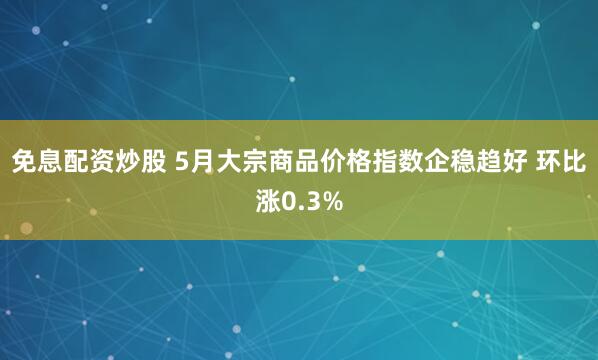 免息配资炒股 5月大宗商品价格指数企稳趋好 环比涨0.3%