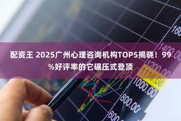 配资王 2025广州心理咨询机构TOP5揭晓！99%好评率的它碾压式登顶
