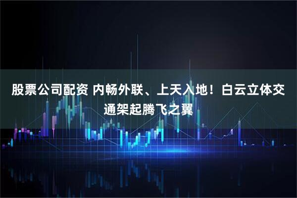 股票公司配资 内畅外联、上天入地！白云立体交通架起腾飞之翼