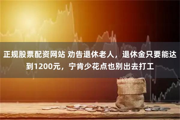 正规股票配资网站 劝告退休老人，退休金只要能达到1200元，宁肯少花点也别出去打工