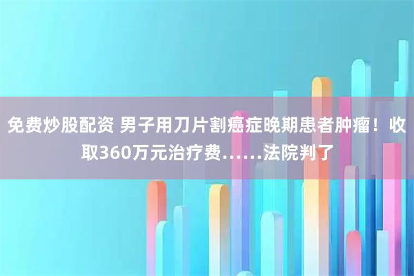 免费炒股配资 男子用刀片割癌症晚期患者肿瘤！收取360万元治疗费……法院判了