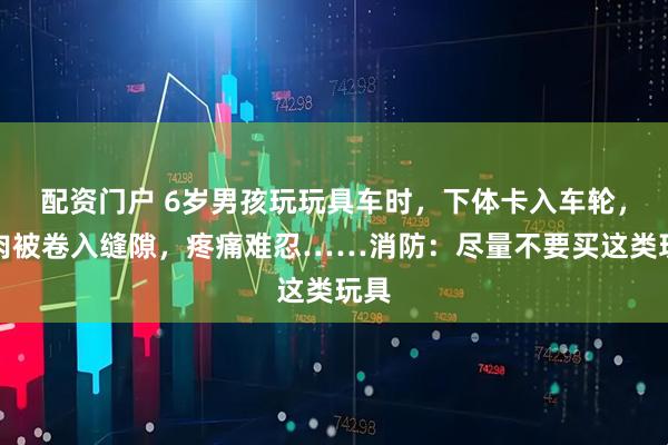 配资门户 6岁男孩玩玩具车时，下体卡入车轮，皮肉被卷入缝隙，疼痛难忍……消防：尽量不要买这类玩具